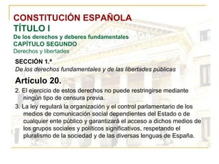 CONSTITUCIÓN ESPAÑOLA TÍTULO I De los derechos y deberes fundamentales CAPÍTULO SEGUNDO Derechos y libertades SECCIÓN 1.ª   De los derechos fundamentales y de las libertades públicas Artículo 20. 2. El ejercicio de estos derechos no puede restringirse mediante ningún tipo de censura previa. 3. La ley regulará la organización y el control parlamentario de los medios de comunicación social dependientes del Estado o de cualquier ente público y garantizará el acceso a dichos medios de los grupos sociales y políticos significativos, respetando el pluralismo de la sociedad y de las diversas lenguas de España. 