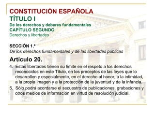 CONSTITUCIÓN ESPAÑOLA TÍTULO I De los derechos y deberes fundamentales CAPÍTULO SEGUNDO Derechos y libertades SECCIÓN 1.ª   De los derechos fundamentales y de las libertades públicas Artículo 20. 4.  Estas libertades tienen su límite en el respeto a los derechos reconocidos en este Título, en los preceptos de las leyes que lo desarrollen y especialmente, en el derecho al honor, a la intimidad, a la propia imagen y a la protección de la juventud y de la infancia. 5.  Sólo podrá acordarse el secuestro de publicaciones, grabaciones y otros medios de información en virtud de resolución judicial. 
