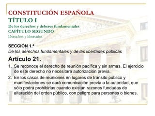 CONSTITUCIÓN ESPAÑOLA TÍTULO I De los derechos y deberes fundamentales CAPÍTULO SEGUNDO Derechos y libertades SECCIÓN 1.ª   De los derechos fundamentales y de las libertades públicas Artículo 21. Se reconoce el derecho de reunión pacífica y sin armas. El ejercicio de este derecho no necesitará autorización previa. En los casos de reuniones en lugares de tránsito público y manifestaciones se dará comunicación previa a la autoridad, que sólo podrá prohibirlas cuando existan razones fundadas de alteración del orden público, con peligro para personas o bienes. 