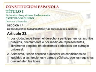 CONSTITUCIÓN ESPAÑOLA TÍTULO I De los derechos y deberes fundamentales CAPÍTULO SEGUNDO Derechos y libertades SECCIÓN 1.ª   De los derechos fundamentales y de las libertades públicas Artículo 23. Los ciudadanos tienen el derecho a participar en los asuntos públicos, directamente o por medio de representantes, libremente elegidos en elecciones periódicas por sufragio universal. Asimismo, tienen derecho a acceder en condiciones de igualdad a las funciones y cargos públicos, con los requisitos que señalen las leyes. 