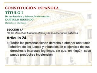 CONSTITUCIÓN ESPAÑOLA TÍTULO I De los derechos y deberes fundamentales CAPÍTULO SEGUNDO Derechos y libertades SECCIÓN 1.ª   De los derechos fundamentales y de las libertades públicas Artículo 24. Todas las personas tienen derecho a obtener una tutela efectiva de los jueces y tribunales en el ejercicio de sus derechos e intereses legítimos, sin que, en ningún  caso pueda producirse indefensión. 