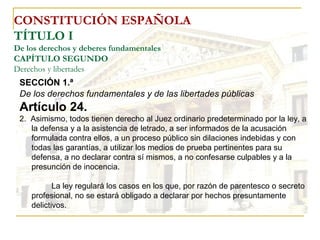CONSTITUCIÓN ESPAÑOLA TÍTULO I De los derechos y deberes fundamentales CAPÍTULO SEGUNDO Derechos y libertades SECCIÓN 1.ª  De los derechos fundamentales y de las libertades públicas Artículo 24. 2.  Asimismo, todos tienen derecho al Juez ordinario predeterminado por la ley, a la defensa y a la asistencia de letrado, a ser informados de la acusación formulada contra ellos, a un proceso público sin dilaciones indebidas y con todas las garantías, a utilizar los medios de prueba pertinentes para su defensa, a no declarar contra sí mismos, a no confesarse culpables y a la presunción de inocencia. La ley regulará los casos en los que, por razón de parentesco o secreto profesional, no se estará obligado a declarar por hechos presuntamente delictivos. 