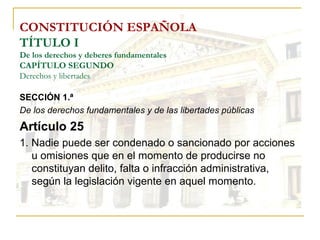 CONSTITUCIÓN ESPAÑOLA TÍTULO I De los derechos y deberes fundamentales CAPÍTULO SEGUNDO Derechos y libertades SECCIÓN 1.ª  De los derechos fundamentales y de las libertades públicas Artículo 25 1. Nadie puede ser condenado o sancionado por acciones u omisiones que en el momento de producirse no constituyan delito, falta o infracción administrativa, según la legislación vigente en aquel momento. 