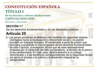 CONSTITUCIÓN ESPAÑOLA TÍTULO I De los derechos y deberes fundamentales CAPÍTULO SEGUNDO Derechos y libertades SECCIÓN 1.ª  De los derechos fundamentales y de las libertades públicas Artículo 25 2. Las penas privativas de libertad y las medidas de seguridad estarán orientadas hacia la reeducación y reinserción social y no podrán consistir en trabajos forzados. El condenado a pena de prisión que estuviere cumpliendo la misma gozará de los derechos fundamentales de este Capítulo, a excepción de los que se vean expresamente limitados por el contenido del fallo condenatorio, el sentido de la pena y la ley penitenciaria. En todo caso, tendrá derecho a un trabajo remunerado y a los beneficios correspondientes de la Seguridad Social, así como al acceso a la cultura y al desarrollo integral de su personalidad. 