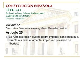 CONSTITUCIÓN ESPAÑOLA TÍTULO I De los derechos y deberes fundamentales CAPÍTULO SEGUNDO Derechos y libertades SECCIÓN 1.ª   De los derechos fundamentales y de las libertades públicas Artículo 25 3. La Administración civil no podrá imponer sanciones que, directa o subsidiariamente, impliquen privación de libertad. 