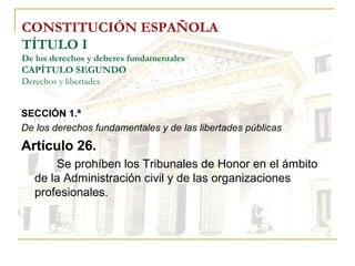 CONSTITUCIÓN ESPAÑOLA TÍTULO I De los derechos y deberes fundamentales CAPÍTULO SEGUNDO Derechos y libertades SECCIÓN 1.ª   De los derechos fundamentales y de las libertades públicas Artículo 26. Se prohíben los Tribunales de Honor en el ámbito de la Administración civil y de las organizaciones profesionales. 