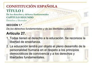 CONSTITUCIÓN ESPAÑOLA TÍTULO I De los derechos y deberes fundamentales CAPÍTULO SEGUNDO Derechos y libertades SECCIÓN 1.ª   De los derechos fundamentales y de las libertades públicas Artículo 27. 1. Todos tienen el derecho a la educación. Se reconoce la libertad de enseñanza. 2. La educación tendrá por objeto el pleno desarrollo de la personalidad humana en el respeto a los principios democráticos de convivencia y a los derechos y libertades fundamentales. 