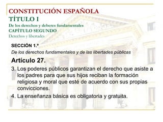 CONSTITUCIÓN ESPAÑOLA TÍTULO I De los derechos y deberes fundamentales CAPÍTULO SEGUNDO Derechos y libertades SECCIÓN 1.ª   De los derechos fundamentales y de las libertades públicas Artículo 27. 3. Los poderes públicos garantizan el derecho que asiste a los padres para que sus hijos reciban la formación religiosa y moral que esté de acuerdo con sus propias convicciones. 4. La enseñanza básica es obligatoria y gratuita. 