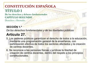 CONSTITUCIÓN ESPAÑOLA TÍTULO I De los derechos y deberes fundamentales CAPÍTULO SEGUNDO Derechos y libertades SECCIÓN 1.ª  De los derechos fundamentales y de las libertades públicas Artículo 27. 5. Los poderes públicos garantizan el derecho de todos a la educación, mediante una programación general de la enseñanza, con participación efectiva de todos los sectores afectados y la creación de centros docentes. 6. Se reconoce a las personas físicas y jurídicas la libertad de  creación de centros docentes, dentro del respeto a los principios constitucionales. 