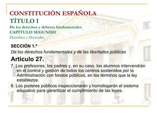 CONSTITUCIÓN ESPAÑOLA TÍTULO I De los derechos y deberes fundamentales CAPÍTULO SEGUNDO Derechos y libertades SECCIÓN 1.ª   De los derechos fundamentales y de las libertades públicas Artículo 27. 7. Los profesores, los padres y, en su caso, los alumnos intervendrán en el control y gestión de todos los centros sostenidos por la Administración con fondos públicos, en los términos que la ley establezca. 8. Los poderes públicos inspeccionarán y homologarán el sistema educativo para garantizar el cumplimiento de las leyes. 