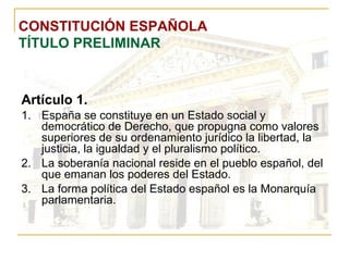 CONSTITUCIÓN ESPAÑOLA TÍTULO PRELIMINAR Artículo 1. España se constituye en un Estado social y democrático de Derecho, que propugna como valores superiores de su ordenamiento jurídico la libertad, la justicia, la igualdad y el pluralismo político. La soberanía nacional reside en el pueblo español, del que emanan los poderes del Estado. La forma política del Estado español es la Monarquía parlamentaria. 