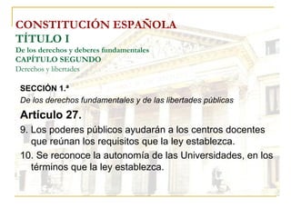 CONSTITUCIÓN ESPAÑOLA TÍTULO I De los derechos y deberes fundamentales CAPÍTULO SEGUNDO Derechos y libertades SECCIÓN 1.ª  De los derechos fundamentales y de las libertades públicas Artículo 27. 9. Los poderes públicos ayudarán a los centros docentes que reúnan los requisitos que la ley establezca. 10. Se reconoce la autonomía de las Universidades, en los términos que la ley establezca. 