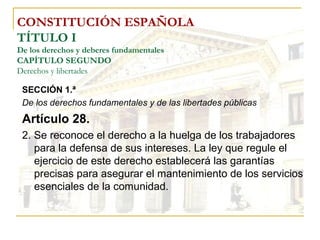 CONSTITUCIÓN ESPAÑOLA TÍTULO I De los derechos y deberes fundamentales CAPÍTULO SEGUNDO Derechos y libertades SECCIÓN 1.ª   De los derechos fundamentales y de las libertades públicas Artículo 28. 2. Se reconoce el derecho a la huelga de los trabajadores para la defensa de sus intereses. La ley que regule el ejercicio de este derecho establecerá las garantías precisas para asegurar el mantenimiento de los servicios esenciales de la comunidad. 