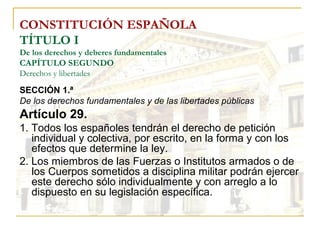CONSTITUCIÓN ESPAÑOLA TÍTULO I De los derechos y deberes fundamentales CAPÍTULO SEGUNDO Derechos y libertades SECCIÓN 1.ª  De los derechos fundamentales y de las libertades públicas Artículo 29. 1. Todos los españoles tendrán el derecho de petición individual y colectiva, por escrito, en la forma y con los efectos que determine la ley. 2. Los miembros de las Fuerzas o Institutos armados o de los Cuerpos sometidos a disciplina militar podrán ejercer este derecho sólo individualmente y con arreglo a lo dispuesto en su legislación específica. 