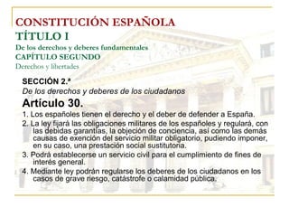 CONSTITUCIÓN ESPAÑOLA TÍTULO I De los derechos y deberes fundamentales CAPÍTULO SEGUNDO Derechos y libertades SECCIÓN 2.ª De los derechos y deberes de los ciudadanos Artículo 30. 1. Los españoles tienen el derecho y el deber de defender a España. 2. La ley fijará las obligaciones militares de los españoles y regulará, con las debidas garantías, la objeción de conciencia, así como las demás causas de exención del servicio militar obligatorio, pudiendo imponer, en su caso, una prestación social sustitutoria. 3. Podrá establecerse un servicio civil para el cumplimiento de fines de interés general. 4. Mediante ley podrán regularse los deberes de los ciudadanos en los casos de grave riesgo, catástrofe o calamidad pública. 