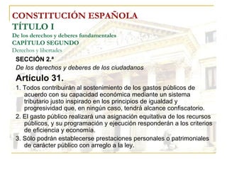 CONSTITUCIÓN ESPAÑOLA TÍTULO I De los derechos y deberes fundamentales CAPÍTULO SEGUNDO Derechos y libertades SECCIÓN 2.ª De los derechos y deberes de los ciudadanos Artículo 31. 1. Todos contribuirán al sostenimiento de los gastos públicos de acuerdo con su capacidad económica mediante un sistema tributario justo inspirado en los principios de igualdad y progresividad que, en ningún caso, tendrá alcance confiscatorio. 2. El gasto público realizará una asignación equitativa de los recursos públicos, y su programación y ejecución responderán a los criterios de eficiencia y economía. 3. Sólo podrán establecerse prestaciones personales o patrimoniales de carácter público con arreglo a la ley. 