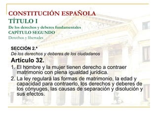 CONSTITUCIÓN ESPAÑOLA TÍTULO I De los derechos y deberes fundamentales CAPÍTULO SEGUNDO Derechos y libertades SECCIÓN 2.ª De los derechos y deberes de los ciudadanos Artículo 32. 1. El hombre y la mujer tienen derecho a contraer matrimonio con plena igualdad jurídica. 2. La ley regulará las formas de matrimonio, la edad y capacidad para contraerlo, los derechos y deberes de los cónyuges, las causas de separación y disolución y sus efectos. 