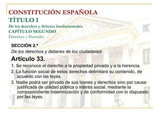 CONSTITUCIÓN ESPAÑOLA TÍTULO I De los derechos y deberes fundamentales CAPÍTULO SEGUNDO Derechos y libertades SECCIÓN 2.ª De los derechos y deberes de los ciudadanos Artículo 33. 1. Se reconoce el derecho a la propiedad privada y a la herencia. 2. La función social de estos derechos delimitará su contenido, de acuerdo con las leyes. 3. Nadie podrá ser privado de sus bienes y derechos sino por causa justificada de utilidad pública o interés social, mediante la correspondiente indemnización y de conformidad con lo dispuesto por las leyes. 
