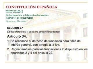 CONSTITUCIÓN ESPAÑOLA TÍTULO I De los derechos y deberes fundamentales CAPÍTULO SEGUNDO Derechos y libertades SECCIÓN 2.ª De los derechos y deberes de los ciudadanos Artículo 34. 1. Se reconoce el derecho de fundación para fines de interés general, con arreglo a la ley. 2. Regirá también para las fundaciones lo dispuesto en los apartados 2 y 4 del artículo 22. 