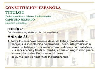 CONSTITUCIÓN ESPAÑOLA TÍTULO I De los derechos y deberes fundamentales CAPÍTULO SEGUNDO Derechos y libertades SECCIÓN 2.ª De los derechos y deberes de los ciudadanos Artículo 35. 1. Todos los españoles tienen el deber de trabajar y el derecho al trabajo, a la libre elección de profesión u oficio, a la promoción a través del trabajo y a una remuneración suficiente para satisfacer sus necesidades y las de su familia, sin que en ningún caso pueda hacerse discriminación por razón de sexo. 2. La ley regulará un estatuto de los trabajadores. 