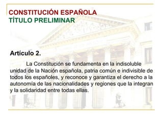 CONSTITUCIÓN ESPAÑOLA TÍTULO PRELIMINAR Artículo 2. La Constitución se fundamenta en la indisoluble unidad de la Nación española, patria común e indivisible de todos los españoles, y reconoce y garantiza el derecho a la autonomía de las nacionalidades y regiones que la integran y la solidaridad entre todas ellas. 