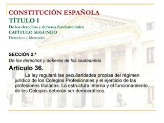 CONSTITUCIÓN ESPAÑOLA TÍTULO I De los derechos y deberes fundamentales CAPÍTULO SEGUNDO Derechos y libertades SECCIÓN 2.ª De los derechos y deberes de los ciudadanos Artículo 36. La ley regulará las peculiaridades propias del régimen jurídico de los Colegios Profesionales y el ejercicio de las profesiones tituladas. La estructura interna y el funcionamiento de los Colegios deberán ser democráticos. 