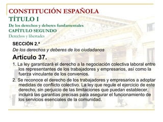 CONSTITUCIÓN ESPAÑOLA TÍTULO I De los derechos y deberes fundamentales CAPÍTULO SEGUNDO Derechos y libertades SECCIÓN 2.ª De los derechos y deberes de los ciudadanos Artículo 37. 1. La ley garantizará el derecho a la negociación colectiva laboral entre los representantes de los trabajadores y empresarios, así como la fuerza vinculante de los convenios. 2. Se reconoce el derecho de los trabajadores y empresarios a adoptar medidas de conflicto colectivo. La ley que regule el ejercicio de este derecho, sin perjuicio de las limitaciones que puedan establecer, incluirá las garantías precisas para asegurar el funcionamiento de los servicios esenciales de la comunidad. 