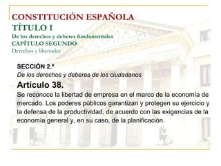 CONSTITUCIÓN ESPAÑOLA TÍTULO I De los derechos y deberes fundamentales CAPÍTULO SEGUNDO Derechos y libertades SECCIÓN 2.ª De los derechos y deberes de los ciudadanos Artículo 38. Se reconoce la libertad de empresa en el marco de la economía de mercado. Los poderes públicos garantizan y protegen su ejercicio y la defensa de la productividad, de acuerdo con las exigencias de la economía general y, en su caso, de la planificación. 