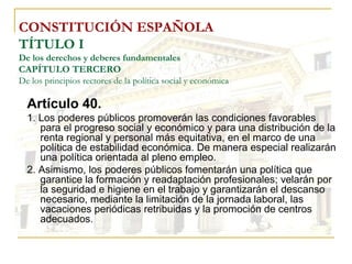 CONSTITUCIÓN ESPAÑOLA TÍTULO I De los derechos y deberes fundamentales CAPÍTULO TERCERO De los principios rectores de la política social y económica Artículo 40. 1. Los poderes públicos promoverán las condiciones favorables para el progreso social y económico y para una distribución de la renta regional y personal más equitativa, en el marco de una política de estabilidad económica. De manera especial realizarán una política orientada al pleno empleo. 2. Asimismo, los poderes públicos fomentarán una política que garantice la formación y readaptación profesionales; velarán por la seguridad e higiene en el trabajo y garantizarán el descanso necesario, mediante la limitación de la jornada laboral, las vacaciones periódicas retribuidas y la promoción de centros adecuados. 