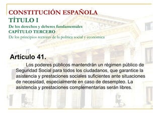 CONSTITUCIÓN ESPAÑOLA TÍTULO I De los derechos y deberes fundamentales CAPÍTULO TERCERO De los principios rectores de la política social y económica Artículo 41. Los poderes públicos mantendrán un régimen público de Seguridad Social para todos los ciudadanos, que garantice la asistencia y prestaciones sociales suficientes ante situaciones de necesidad, especialmente en caso de desempleo. La asistencia y prestaciones complementarias serán libres. 