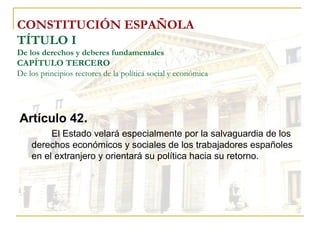 CONSTITUCIÓN ESPAÑOLA TÍTULO I De los derechos y deberes fundamentales CAPÍTULO TERCERO De los principios rectores de la política social y económica Artículo 42 . El Estado velará especialmente por la salvaguardia de los derechos económicos y sociales de los trabajadores españoles en el extranjero y orientará su política hacia su retorno. 