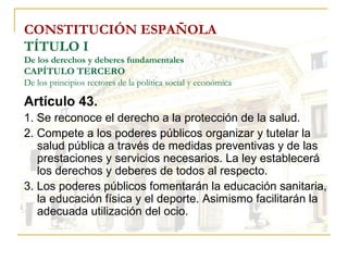 CONSTITUCIÓN ESPAÑOLA TÍTULO I De los derechos y deberes fundamentales CAPÍTULO TERCERO De los principios rectores de la política social y económica Artículo 43. 1. Se reconoce el derecho a la protección de la salud. 2. Compete a los poderes públicos organizar y tutelar la salud pública a través de medidas preventivas y de las prestaciones y servicios necesarios. La ley establecerá los derechos y deberes de todos al respecto. 3. Los poderes públicos fomentarán la educación sanitaria, la educación física y el deporte. Asimismo facilitarán la adecuada utilización del ocio. 