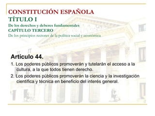 CONSTITUCIÓN ESPAÑOLA TÍTULO I De los derechos y deberes fundamentales CAPÍTULO TERCERO De los principios rectores de la política social y económica Artículo 44. 1. Los poderes públicos promoverán y tutelarán el acceso a la cultura, a la que todos tienen derecho. 2. Los poderes públicos promoverán la ciencia y la investigación científica y técnica en beneficio del interés general. 