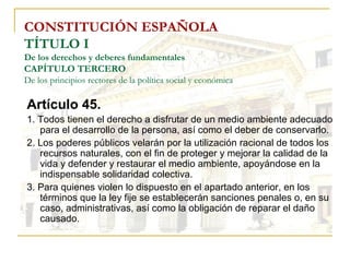 CONSTITUCIÓN ESPAÑOLA TÍTULO I De los derechos y deberes fundamentales CAPÍTULO TERCERO De los principios rectores de la política social y económica Artículo 45. 1. Todos tienen el derecho a disfrutar de un medio ambiente adecuado para el desarrollo de la persona, así como el deber de conservarlo. 2. Los poderes públicos velarán por la utilización racional de todos los recursos naturales, con el fin de proteger y mejorar la calidad de la vida y defender y restaurar el medio ambiente, apoyándose en la indispensable solidaridad colectiva. 3. Para quienes violen lo dispuesto en el apartado anterior, en los términos que la ley fije se establecerán sanciones penales o, en su caso, administrativas, así como la obligación de reparar el daño causado. 