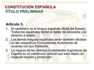 CONSTITUCIÓN ESPAÑOLA TÍTULO PRELIMINAR Artículo 3. El castellano es la lengua española oficial del Estado. Todos los españoles tienen el deber de conocerla y el derecho a usarla. Las demás lenguas españolas serán también oficiales en las respectivas Comunidades Autónomas de acuerdo con sus Estatutos. La riqueza de las distintas modalidades lingüísticas de España es un patrimonio cultural que será objeto de especial respeto y protección. 