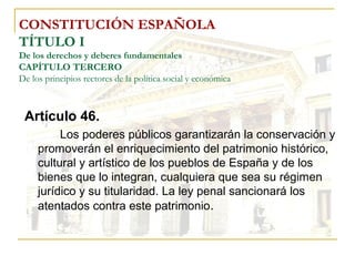 CONSTITUCIÓN ESPAÑOLA TÍTULO I De los derechos y deberes fundamentales CAPÍTULO TERCERO De los principios rectores de la política social y económica Artículo 46. Los poderes públicos garantizarán la conservación y promoverán el enriquecimiento del patrimonio histórico, cultural y artístico de los pueblos de España y de los bienes que lo integran, cualquiera que sea su régimen jurídico y su titularidad. La ley penal sancionará los atentados contra este patrimonio . 