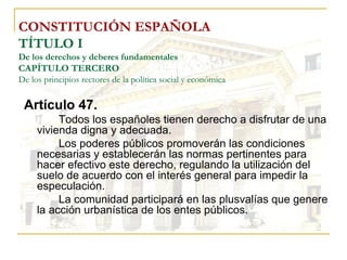 CONSTITUCIÓN ESPAÑOLA TÍTULO I De los derechos y deberes fundamentales CAPÍTULO TERCERO De los principios rectores de la política social y económica Artículo 47. Todos los españoles tienen derecho a disfrutar de una vivienda digna y adecuada.  Los poderes públicos promoverán las condiciones necesarias y establecerán las normas pertinentes para hacer efectivo este derecho, regulando la utilización del suelo de acuerdo con el interés general para impedir la especulación. La comunidad participará en las plusvalías que genere la acción urbanística de los entes públicos. 