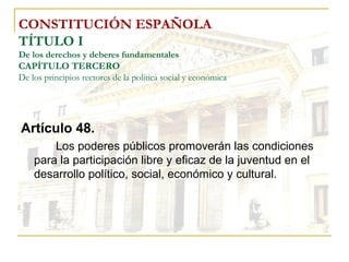 CONSTITUCIÓN ESPAÑOLA TÍTULO I De los derechos y deberes fundamentales CAPÍTULO TERCERO De los principios rectores de la política social y económica Artículo 48. Los poderes públicos promoverán las condiciones para la participación libre y eficaz de la juventud en el desarrollo político, social, económico y cultural. 