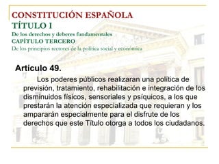 CONSTITUCIÓN ESPAÑOLA TÍTULO I De los derechos y deberes fundamentales CAPÍTULO TERCERO De los principios rectores de la política social y económica Artículo 49. Los poderes públicos realizaran una política de previsión, tratamiento, rehabilitación e integración de los disminuidos físicos, sensoriales y psíquicos, a los que prestarán la atención especializada que requieran y los ampararán especialmente para el disfrute de los derechos que este Título otorga a todos los ciudadanos. 