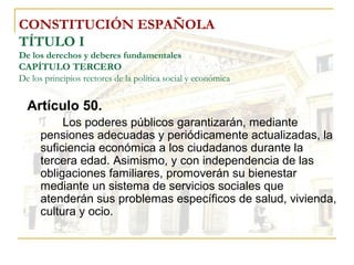 CONSTITUCIÓN ESPAÑOLA TÍTULO I De los derechos y deberes fundamentales CAPÍTULO TERCERO De los principios rectores de la política social y económica Artículo 50. Los poderes públicos garantizarán, mediante pensiones adecuadas y periódicamente actualizadas, la suficiencia económica a los ciudadanos durante la tercera edad. Asimismo, y con independencia de las obligaciones familiares, promoverán su bienestar mediante un sistema de servicios sociales que atenderán sus problemas específicos de salud, vivienda, cultura y ocio. 