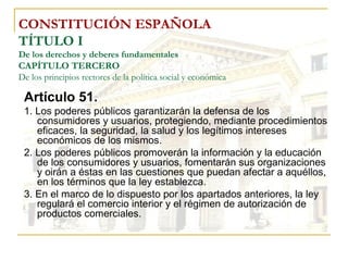 CONSTITUCIÓN ESPAÑOLA TÍTULO I De los derechos y deberes fundamentales CAPÍTULO TERCERO De los principios rectores de la política social y económica Artículo 51. 1. Los poderes públicos garantizarán la defensa de los consumidores y usuarios, protegiendo, mediante procedimientos eficaces, la seguridad, la salud y los legítimos intereses económicos de los mismos. 2. Los poderes públicos promoverán la información y la educación de los consumidores y usuarios, fomentarán sus organizaciones y oirán a éstas en las cuestiones que puedan afectar a aquéllos, en los términos que la ley establezca. 3. En el marco de lo dispuesto por los apartados anteriores, la ley regulará el comercio interior y el régimen de autorización de productos comerciales. 