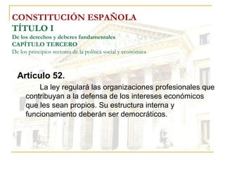 CONSTITUCIÓN ESPAÑOLA TÍTULO I De los derechos y deberes fundamentales CAPÍTULO TERCERO De los principios rectores de la política social y económica Artículo 52. La ley regulará las organizaciones profesionales que contribuyan a la defensa de los intereses económicos que les sean propios. Su estructura interna y funcionamiento deberán ser democráticos. 