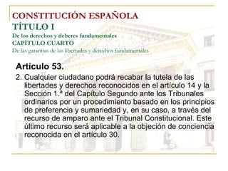 CONSTITUCIÓN ESPAÑOLA TÍTULO I De los derechos y deberes fundamentales CAPÍTULO CUARTO De las garantías de las libertades y derechos fundamentales Artículo 53. 2. Cualquier ciudadano podrá recabar la tutela de las libertades y derechos reconocidos en el artículo 14 y la Sección 1.ª del Capítulo Segundo ante los Tribunales ordinarios por un procedimiento basado en los principios de preferencia y sumariedad y, en su caso, a través del recurso de amparo ante el Tribunal Constitucional. Este último recurso será aplicable a la objeción de conciencia reconocida en el artículo 30. 