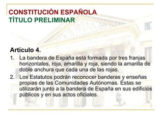 CONSTITUCIÓN ESPAÑOLA TÍTULO PRELIMINAR Artículo 4. La bandera de España está formada por tres franjas horizontales, roja, amarilla y roja, siendo la amarilla de doble anchura que cada una de las rojas. Los Estatutos podrán reconocer banderas y enseñas propias de las Comunidades Autónomas. Estas se utilizarán junto a la bandera de España en sus edificios públicos y en sus actos oficiales. 