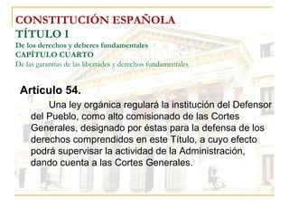 CONSTITUCIÓN ESPAÑOLA TÍTULO I De los derechos y deberes fundamentales CAPÍTULO CUARTO De las garantías de las libertades y derechos fundamentales Artículo 54. Una ley orgánica regulará la institución del Defensor del Pueblo, como alto comisionado de las Cortes Generales, designado por éstas para la defensa de los derechos comprendidos en este Título, a cuyo efecto podrá supervisar la actividad de la Administración, dando cuenta a las Cortes Generales . 