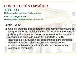 CONSTITUCIÓN ESPAÑOLA TÍTULO I De los derechos y deberes fundamentales CAPÍTULO QUINTO   De la supresión de los derechos y libertades Artículo 55. 2. Una ley orgánica podrá determinar la forma y los casos en los que, de forma individual y con la necesaria intervención judicial y el adecuado control parlamentario, los derechos reconocidos en los artículos 17, apartado 2, y 18, apartados 2 y 3, pueden ser suspendidos para personas determinadas, en relación con las investigaciones correspondientes a la actuación de bandas armadas o elementos terroristas. 