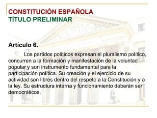 CONSTITUCIÓN ESPAÑOLA TÍTULO PRELIMINAR Artículo 6 . Los partidos políticos expresan el pluralismo político, concurren a la formación y manifestación de la voluntad popular y son instrumento fundamental para la participación política. Su creación y el ejercicio de su actividad son libres dentro del respeto a la Constitución y a la ley. Su estructura interna y funcionamiento deberán ser democráticos. 