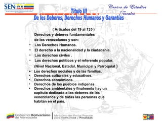 Título III De los Deberes, Derechos Humanos y Garantías ( Artículos del 19 al 135 ) Derechos y deberes fundamentales de los venezolanos y son:  Los Derechos Humanos.  El derecho a la nacionalidad y la ciudadanía.  Los derechos civiles . Los derechos políticos y el referendo popular.  (Nivel Nacional, Estadal, Municipal y Parroquial  ) Los derechos sociales y de las familias.  Derechos culturales y educativos. Derechos económicos. Derechos de los pueblos indígenas.  Derechos ambientales y finalmente hay un capítulo dedicado a los deberes de los venezolanos y de todas las personas que  habitan en el país. 