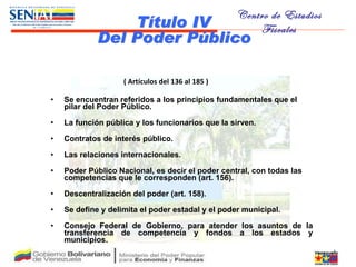   ( Artículos del 136 al 185 ) Se encuentran referidos a los principios fundamentales que el pilar del Poder Público.  La función pública y los funcionarios que la sirven. Contratos de interés público.  Las relaciones internacionales.  Poder Público Nacional, es decir el poder central, con todas las competencias que le corresponden (art. 156).  Descentralización del poder (art. 158).  Se define y delimita el poder estadal y el poder municipal.  Consejo Federal de Gobierno, para atender los asuntos de la transferencia de competencia y fondos a los estados y municipios . Título IV Del Poder Público 