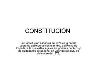 CONSTITUCIÓN 
La Constitución española de 1978 es la norma 
suprema del ordenamiento jurídico del Reino de 
España, a la que están sujetos los poderes públicos y 
los ciudadanos de España, en vigor desde el 29 de 
diciembre de 1978. 
 